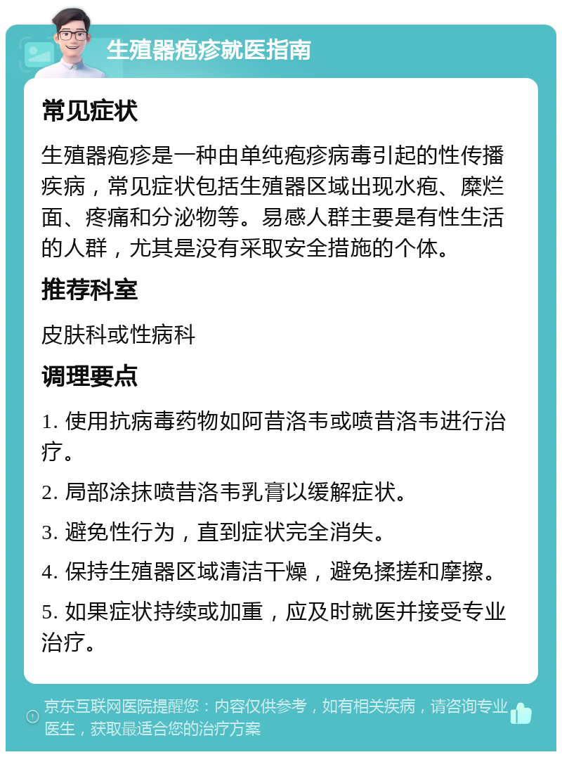 生殖器疱疹就医指南 常见症状 生殖器疱疹是一种由单纯疱疹病毒引起的性传播疾病，常见症状包括生殖器区域出现水疱、糜烂面、疼痛和分泌物等。易感人群主要是有性生活的人群，尤其是没有采取安全措施的个体。 推荐科室 皮肤科或性病科 调理要点 1. 使用抗病毒药物如阿昔洛韦或喷昔洛韦进行治疗。 2. 局部涂抹喷昔洛韦乳膏以缓解症状。 3. 避免性行为，直到症状完全消失。 4. 保持生殖器区域清洁干燥，避免揉搓和摩擦。 5. 如果症状持续或加重，应及时就医并接受专业治疗。