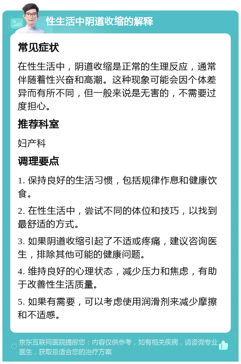 性生活中阴道收缩的解释 常见症状 在性生活中，阴道收缩是正常的生理反应，通常伴随着性兴奋和高潮。这种现象可能会因个体差异而有所不同，但一般来说是无害的，不需要过度担心。 推荐科室 妇产科 调理要点 1. 保持良好的生活习惯，包括规律作息和健康饮食。 2. 在性生活中，尝试不同的体位和技巧，以找到最舒适的方式。 3. 如果阴道收缩引起了不适或疼痛，建议咨询医生，排除其他可能的健康问题。 4. 维持良好的心理状态，减少压力和焦虑，有助于改善性生活质量。 5. 如果有需要，可以考虑使用润滑剂来减少摩擦和不适感。