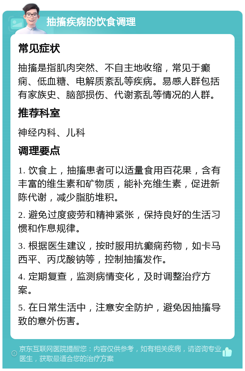 抽搐疾病的饮食调理 常见症状 抽搐是指肌肉突然、不自主地收缩，常见于癫痫、低血糖、电解质紊乱等疾病。易感人群包括有家族史、脑部损伤、代谢紊乱等情况的人群。 推荐科室 神经内科、儿科 调理要点 1. 饮食上，抽搐患者可以适量食用百花果，含有丰富的维生素和矿物质，能补充维生素，促进新陈代谢，减少脂肪堆积。 2. 避免过度疲劳和精神紧张，保持良好的生活习惯和作息规律。 3. 根据医生建议，按时服用抗癫痫药物，如卡马西平、丙戊酸钠等，控制抽搐发作。 4. 定期复查，监测病情变化，及时调整治疗方案。 5. 在日常生活中，注意安全防护，避免因抽搐导致的意外伤害。