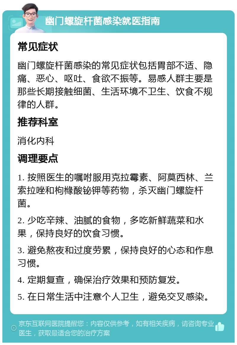 幽门螺旋杆菌感染就医指南 常见症状 幽门螺旋杆菌感染的常见症状包括胃部不适、隐痛、恶心、呕吐、食欲不振等。易感人群主要是那些长期接触细菌、生活环境不卫生、饮食不规律的人群。 推荐科室 消化内科 调理要点 1. 按照医生的嘱咐服用克拉霉素、阿莫西林、兰索拉唑和枸橼酸铋钾等药物，杀灭幽门螺旋杆菌。 2. 少吃辛辣、油腻的食物，多吃新鲜蔬菜和水果，保持良好的饮食习惯。 3. 避免熬夜和过度劳累，保持良好的心态和作息习惯。 4. 定期复查，确保治疗效果和预防复发。 5. 在日常生活中注意个人卫生，避免交叉感染。