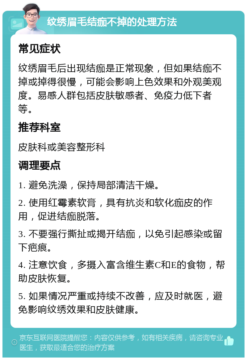 纹绣眉毛结痂不掉的处理方法 常见症状 纹绣眉毛后出现结痂是正常现象，但如果结痂不掉或掉得很慢，可能会影响上色效果和外观美观度。易感人群包括皮肤敏感者、免疫力低下者等。 推荐科室 皮肤科或美容整形科 调理要点 1. 避免洗澡，保持局部清洁干燥。 2. 使用红霉素软膏，具有抗炎和软化痂皮的作用，促进结痂脱落。 3. 不要强行撕扯或揭开结痂，以免引起感染或留下疤痕。 4. 注意饮食，多摄入富含维生素C和E的食物，帮助皮肤恢复。 5. 如果情况严重或持续不改善，应及时就医，避免影响纹绣效果和皮肤健康。