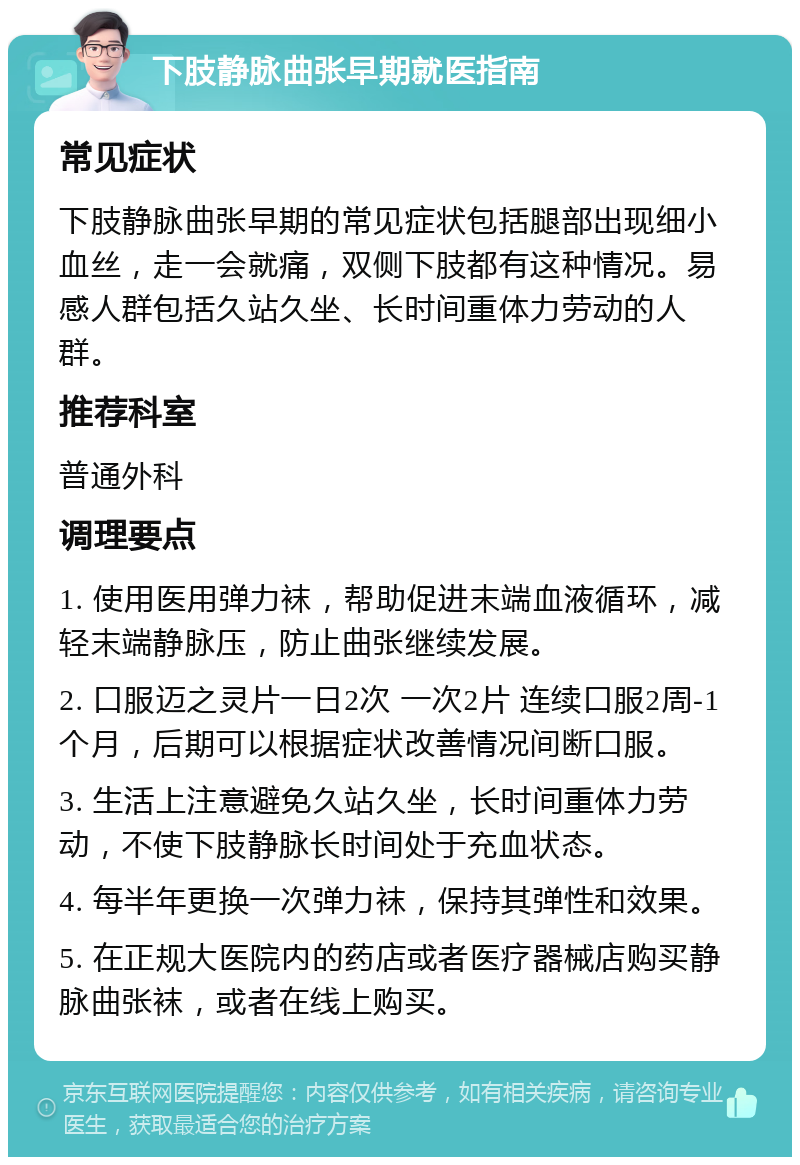 下肢静脉曲张早期就医指南 常见症状 下肢静脉曲张早期的常见症状包括腿部出现细小血丝，走一会就痛，双侧下肢都有这种情况。易感人群包括久站久坐、长时间重体力劳动的人群。 推荐科室 普通外科 调理要点 1. 使用医用弹力袜，帮助促进末端血液循环，减轻末端静脉压，防止曲张继续发展。 2. 口服迈之灵片一日2次 一次2片 连续口服2周-1个月，后期可以根据症状改善情况间断口服。 3. 生活上注意避免久站久坐，长时间重体力劳动，不使下肢静脉长时间处于充血状态。 4. 每半年更换一次弹力袜，保持其弹性和效果。 5. 在正规大医院内的药店或者医疗器械店购买静脉曲张袜，或者在线上购买。