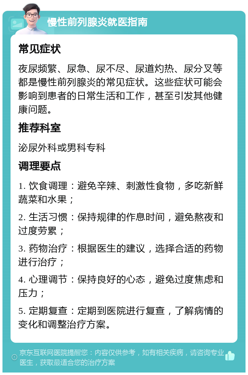 慢性前列腺炎就医指南 常见症状 夜尿频繁、尿急、尿不尽、尿道灼热、尿分叉等都是慢性前列腺炎的常见症状。这些症状可能会影响到患者的日常生活和工作，甚至引发其他健康问题。 推荐科室 泌尿外科或男科专科 调理要点 1. 饮食调理：避免辛辣、刺激性食物，多吃新鲜蔬菜和水果； 2. 生活习惯：保持规律的作息时间，避免熬夜和过度劳累； 3. 药物治疗：根据医生的建议，选择合适的药物进行治疗； 4. 心理调节：保持良好的心态，避免过度焦虑和压力； 5. 定期复查：定期到医院进行复查，了解病情的变化和调整治疗方案。