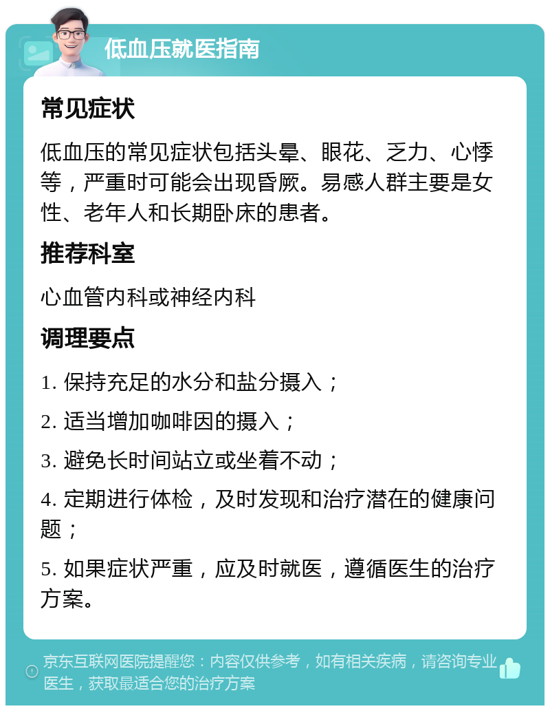 低血压就医指南 常见症状 低血压的常见症状包括头晕、眼花、乏力、心悸等，严重时可能会出现昏厥。易感人群主要是女性、老年人和长期卧床的患者。 推荐科室 心血管内科或神经内科 调理要点 1. 保持充足的水分和盐分摄入； 2. 适当增加咖啡因的摄入； 3. 避免长时间站立或坐着不动； 4. 定期进行体检，及时发现和治疗潜在的健康问题； 5. 如果症状严重，应及时就医，遵循医生的治疗方案。