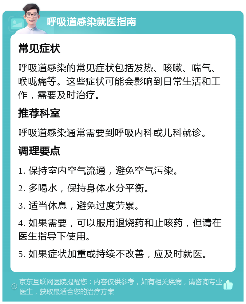 呼吸道感染就医指南 常见症状 呼吸道感染的常见症状包括发热、咳嗽、喘气、喉咙痛等。这些症状可能会影响到日常生活和工作，需要及时治疗。 推荐科室 呼吸道感染通常需要到呼吸内科或儿科就诊。 调理要点 1. 保持室内空气流通，避免空气污染。 2. 多喝水，保持身体水分平衡。 3. 适当休息，避免过度劳累。 4. 如果需要，可以服用退烧药和止咳药，但请在医生指导下使用。 5. 如果症状加重或持续不改善，应及时就医。