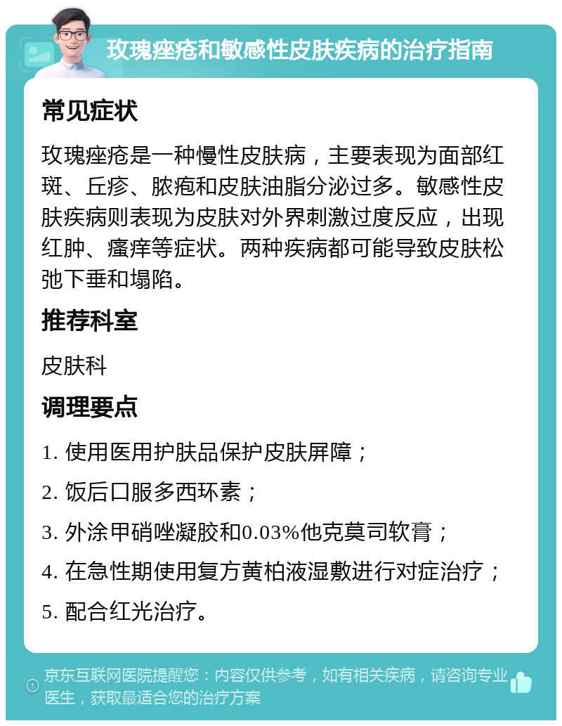 玫瑰痤疮和敏感性皮肤疾病的治疗指南 常见症状 玫瑰痤疮是一种慢性皮肤病，主要表现为面部红斑、丘疹、脓疱和皮肤油脂分泌过多。敏感性皮肤疾病则表现为皮肤对外界刺激过度反应，出现红肿、瘙痒等症状。两种疾病都可能导致皮肤松弛下垂和塌陷。 推荐科室 皮肤科 调理要点 1. 使用医用护肤品保护皮肤屏障； 2. 饭后口服多西环素； 3. 外涂甲硝唑凝胶和0.03%他克莫司软膏； 4. 在急性期使用复方黄柏液湿敷进行对症治疗； 5. 配合红光治疗。