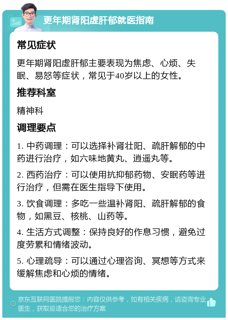 更年期肾阳虚肝郁就医指南 常见症状 更年期肾阳虚肝郁主要表现为焦虑、心烦、失眠、易怒等症状，常见于40岁以上的女性。 推荐科室 精神科 调理要点 1. 中药调理：可以选择补肾壮阳、疏肝解郁的中药进行治疗，如六味地黄丸、逍遥丸等。 2. 西药治疗：可以使用抗抑郁药物、安眠药等进行治疗，但需在医生指导下使用。 3. 饮食调理：多吃一些温补肾阳、疏肝解郁的食物，如黑豆、核桃、山药等。 4. 生活方式调整：保持良好的作息习惯，避免过度劳累和情绪波动。 5. 心理疏导：可以通过心理咨询、冥想等方式来缓解焦虑和心烦的情绪。