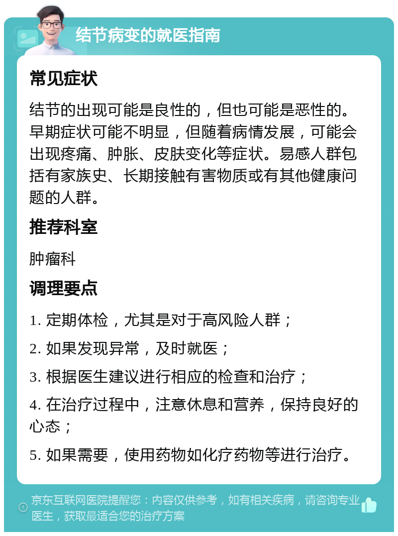 结节病变的就医指南 常见症状 结节的出现可能是良性的，但也可能是恶性的。早期症状可能不明显，但随着病情发展，可能会出现疼痛、肿胀、皮肤变化等症状。易感人群包括有家族史、长期接触有害物质或有其他健康问题的人群。 推荐科室 肿瘤科 调理要点 1. 定期体检，尤其是对于高风险人群； 2. 如果发现异常，及时就医； 3. 根据医生建议进行相应的检查和治疗； 4. 在治疗过程中，注意休息和营养，保持良好的心态； 5. 如果需要，使用药物如化疗药物等进行治疗。