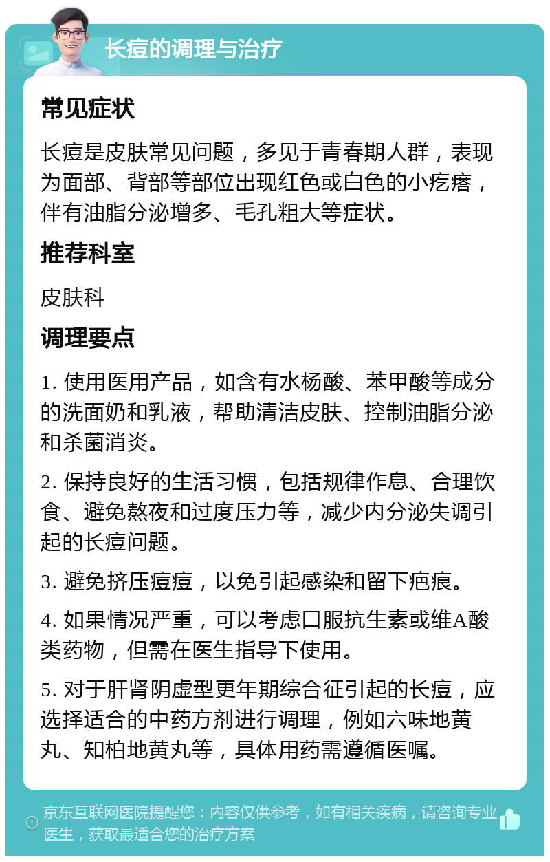 长痘的调理与治疗 常见症状 长痘是皮肤常见问题，多见于青春期人群，表现为面部、背部等部位出现红色或白色的小疙瘩，伴有油脂分泌增多、毛孔粗大等症状。 推荐科室 皮肤科 调理要点 1. 使用医用产品，如含有水杨酸、苯甲酸等成分的洗面奶和乳液，帮助清洁皮肤、控制油脂分泌和杀菌消炎。 2. 保持良好的生活习惯，包括规律作息、合理饮食、避免熬夜和过度压力等，减少内分泌失调引起的长痘问题。 3. 避免挤压痘痘，以免引起感染和留下疤痕。 4. 如果情况严重，可以考虑口服抗生素或维A酸类药物，但需在医生指导下使用。 5. 对于肝肾阴虚型更年期综合征引起的长痘，应选择适合的中药方剂进行调理，例如六味地黄丸、知柏地黄丸等，具体用药需遵循医嘱。