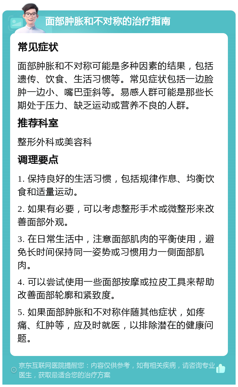 面部肿胀和不对称的治疗指南 常见症状 面部肿胀和不对称可能是多种因素的结果，包括遗传、饮食、生活习惯等。常见症状包括一边脸肿一边小、嘴巴歪斜等。易感人群可能是那些长期处于压力、缺乏运动或营养不良的人群。 推荐科室 整形外科或美容科 调理要点 1. 保持良好的生活习惯，包括规律作息、均衡饮食和适量运动。 2. 如果有必要，可以考虑整形手术或微整形来改善面部外观。 3. 在日常生活中，注意面部肌肉的平衡使用，避免长时间保持同一姿势或习惯用力一侧面部肌肉。 4. 可以尝试使用一些面部按摩或拉皮工具来帮助改善面部轮廓和紧致度。 5. 如果面部肿胀和不对称伴随其他症状，如疼痛、红肿等，应及时就医，以排除潜在的健康问题。