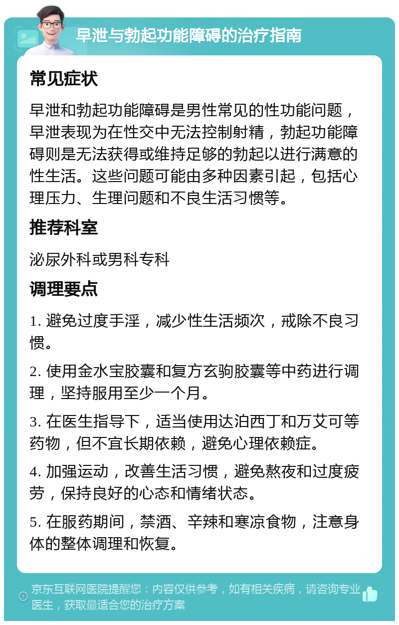 早泄与勃起功能障碍的治疗指南 常见症状 早泄和勃起功能障碍是男性常见的性功能问题，早泄表现为在性交中无法控制射精，勃起功能障碍则是无法获得或维持足够的勃起以进行满意的性生活。这些问题可能由多种因素引起，包括心理压力、生理问题和不良生活习惯等。 推荐科室 泌尿外科或男科专科 调理要点 1. 避免过度手淫，减少性生活频次，戒除不良习惯。 2. 使用金水宝胶囊和复方玄驹胶囊等中药进行调理，坚持服用至少一个月。 3. 在医生指导下，适当使用达泊西丁和万艾可等药物，但不宜长期依赖，避免心理依赖症。 4. 加强运动，改善生活习惯，避免熬夜和过度疲劳，保持良好的心态和情绪状态。 5. 在服药期间，禁酒、辛辣和寒凉食物，注意身体的整体调理和恢复。