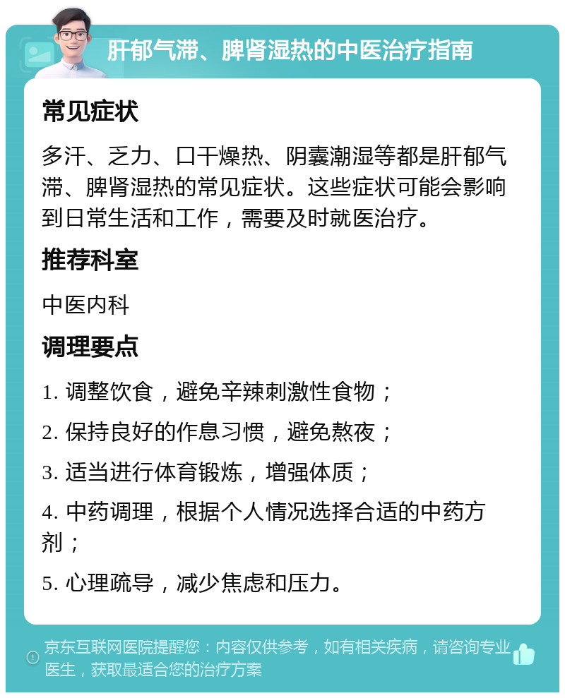 肝郁气滞、脾肾湿热的中医治疗指南 常见症状 多汗、乏力、口干燥热、阴囊潮湿等都是肝郁气滞、脾肾湿热的常见症状。这些症状可能会影响到日常生活和工作，需要及时就医治疗。 推荐科室 中医内科 调理要点 1. 调整饮食，避免辛辣刺激性食物； 2. 保持良好的作息习惯，避免熬夜； 3. 适当进行体育锻炼，增强体质； 4. 中药调理，根据个人情况选择合适的中药方剂； 5. 心理疏导，减少焦虑和压力。