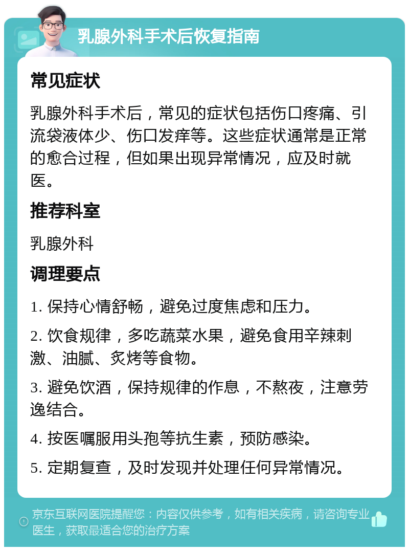 乳腺外科手术后恢复指南 常见症状 乳腺外科手术后，常见的症状包括伤口疼痛、引流袋液体少、伤口发痒等。这些症状通常是正常的愈合过程，但如果出现异常情况，应及时就医。 推荐科室 乳腺外科 调理要点 1. 保持心情舒畅，避免过度焦虑和压力。 2. 饮食规律，多吃蔬菜水果，避免食用辛辣刺激、油腻、炙烤等食物。 3. 避免饮酒，保持规律的作息，不熬夜，注意劳逸结合。 4. 按医嘱服用头孢等抗生素，预防感染。 5. 定期复查，及时发现并处理任何异常情况。