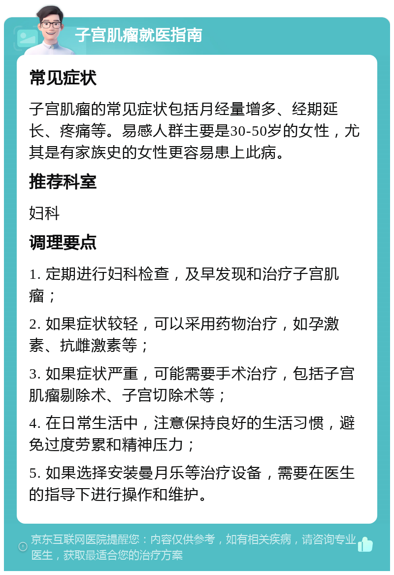 子宫肌瘤就医指南 常见症状 子宫肌瘤的常见症状包括月经量增多、经期延长、疼痛等。易感人群主要是30-50岁的女性，尤其是有家族史的女性更容易患上此病。 推荐科室 妇科 调理要点 1. 定期进行妇科检查，及早发现和治疗子宫肌瘤； 2. 如果症状较轻，可以采用药物治疗，如孕激素、抗雌激素等； 3. 如果症状严重，可能需要手术治疗，包括子宫肌瘤剔除术、子宫切除术等； 4. 在日常生活中，注意保持良好的生活习惯，避免过度劳累和精神压力； 5. 如果选择安装曼月乐等治疗设备，需要在医生的指导下进行操作和维护。