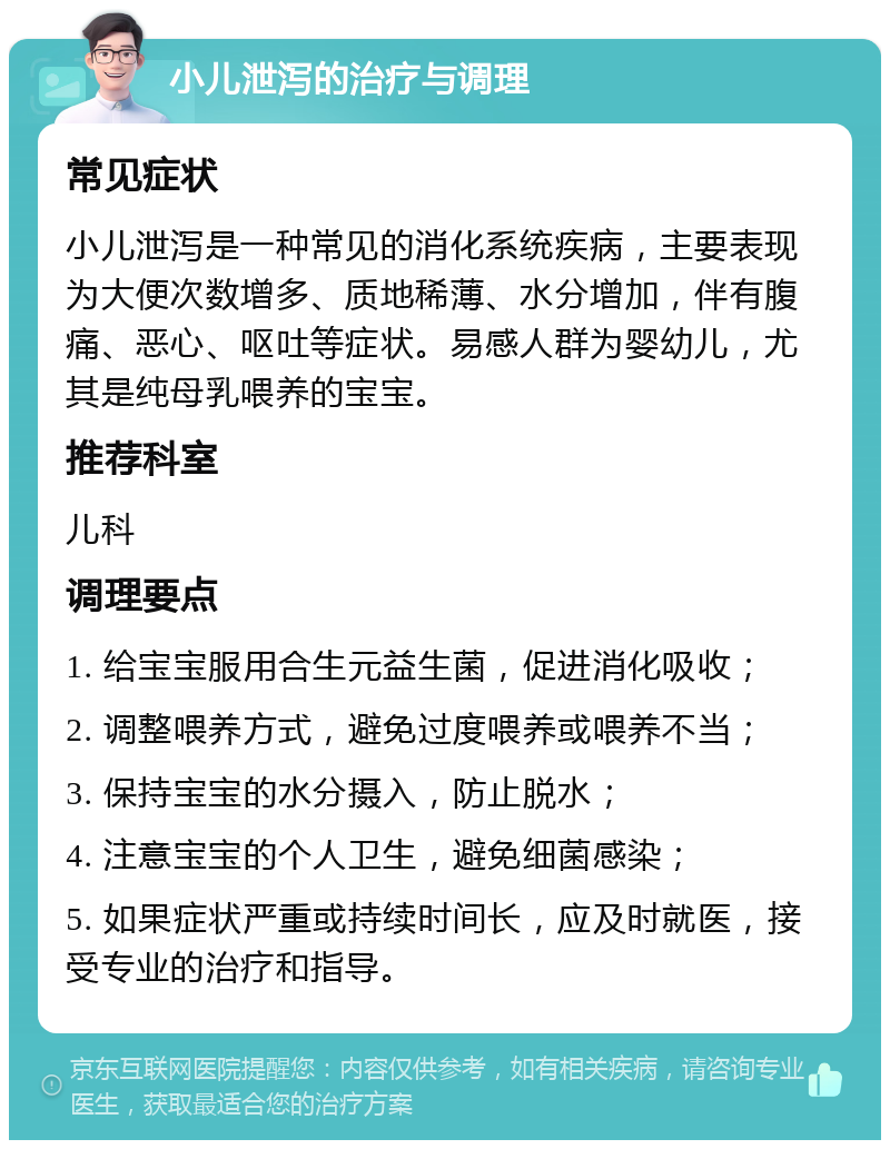 小儿泄泻的治疗与调理 常见症状 小儿泄泻是一种常见的消化系统疾病，主要表现为大便次数增多、质地稀薄、水分增加，伴有腹痛、恶心、呕吐等症状。易感人群为婴幼儿，尤其是纯母乳喂养的宝宝。 推荐科室 儿科 调理要点 1. 给宝宝服用合生元益生菌，促进消化吸收； 2. 调整喂养方式，避免过度喂养或喂养不当； 3. 保持宝宝的水分摄入，防止脱水； 4. 注意宝宝的个人卫生，避免细菌感染； 5. 如果症状严重或持续时间长，应及时就医，接受专业的治疗和指导。