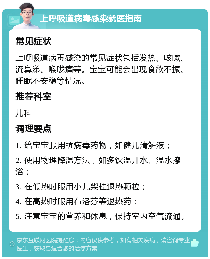 上呼吸道病毒感染就医指南 常见症状 上呼吸道病毒感染的常见症状包括发热、咳嗽、流鼻涕、喉咙痛等。宝宝可能会出现食欲不振、睡眠不安稳等情况。 推荐科室 儿科 调理要点 1. 给宝宝服用抗病毒药物，如健儿清解液； 2. 使用物理降温方法，如多饮温开水、温水擦浴； 3. 在低热时服用小儿柴桂退热颗粒； 4. 在高热时服用布洛芬等退热药； 5. 注意宝宝的营养和休息，保持室内空气流通。