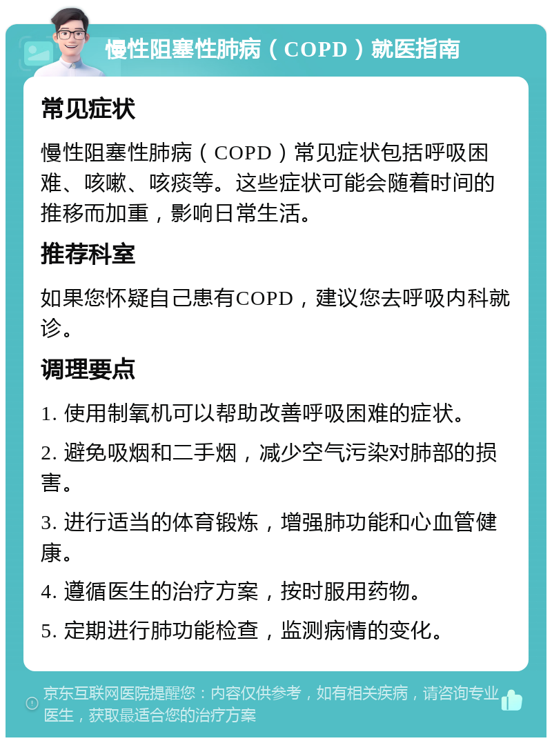 慢性阻塞性肺病（COPD）就医指南 常见症状 慢性阻塞性肺病（COPD）常见症状包括呼吸困难、咳嗽、咳痰等。这些症状可能会随着时间的推移而加重，影响日常生活。 推荐科室 如果您怀疑自己患有COPD，建议您去呼吸内科就诊。 调理要点 1. 使用制氧机可以帮助改善呼吸困难的症状。 2. 避免吸烟和二手烟，减少空气污染对肺部的损害。 3. 进行适当的体育锻炼，增强肺功能和心血管健康。 4. 遵循医生的治疗方案，按时服用药物。 5. 定期进行肺功能检查，监测病情的变化。