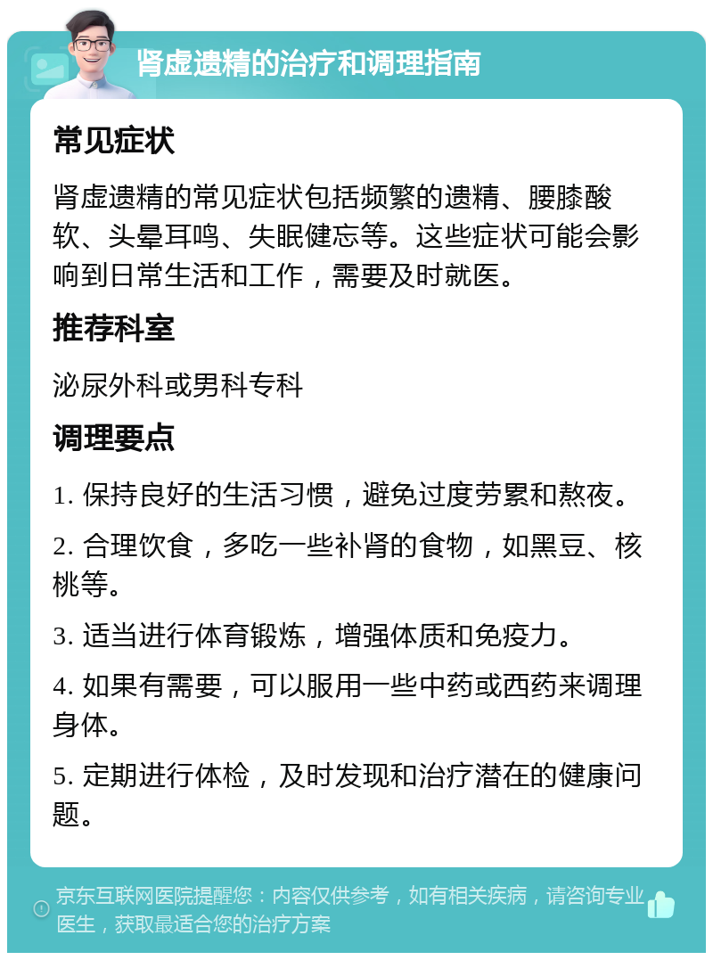 肾虚遗精的治疗和调理指南 常见症状 肾虚遗精的常见症状包括频繁的遗精、腰膝酸软、头晕耳鸣、失眠健忘等。这些症状可能会影响到日常生活和工作，需要及时就医。 推荐科室 泌尿外科或男科专科 调理要点 1. 保持良好的生活习惯，避免过度劳累和熬夜。 2. 合理饮食，多吃一些补肾的食物，如黑豆、核桃等。 3. 适当进行体育锻炼，增强体质和免疫力。 4. 如果有需要，可以服用一些中药或西药来调理身体。 5. 定期进行体检，及时发现和治疗潜在的健康问题。