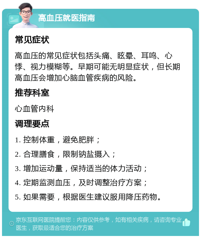 高血压就医指南 常见症状 高血压的常见症状包括头痛、眩晕、耳鸣、心悸、视力模糊等。早期可能无明显症状，但长期高血压会增加心脑血管疾病的风险。 推荐科室 心血管内科 调理要点 1. 控制体重，避免肥胖； 2. 合理膳食，限制钠盐摄入； 3. 增加运动量，保持适当的体力活动； 4. 定期监测血压，及时调整治疗方案； 5. 如果需要，根据医生建议服用降压药物。