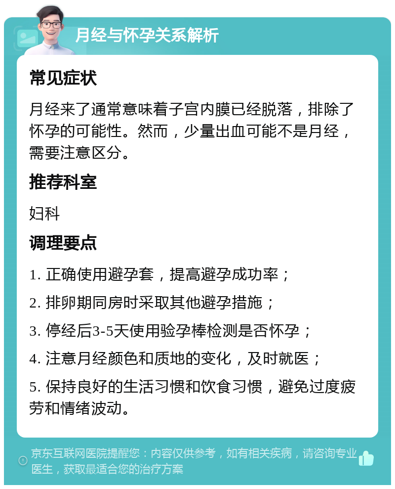 月经与怀孕关系解析 常见症状 月经来了通常意味着子宫内膜已经脱落，排除了怀孕的可能性。然而，少量出血可能不是月经，需要注意区分。 推荐科室 妇科 调理要点 1. 正确使用避孕套，提高避孕成功率； 2. 排卵期同房时采取其他避孕措施； 3. 停经后3-5天使用验孕棒检测是否怀孕； 4. 注意月经颜色和质地的变化，及时就医； 5. 保持良好的生活习惯和饮食习惯，避免过度疲劳和情绪波动。