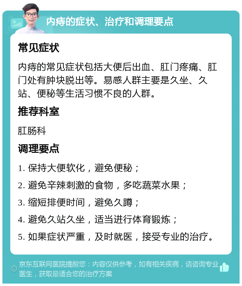 内痔的症状、治疗和调理要点 常见症状 内痔的常见症状包括大便后出血、肛门疼痛、肛门处有肿块脱出等。易感人群主要是久坐、久站、便秘等生活习惯不良的人群。 推荐科室 肛肠科 调理要点 1. 保持大便软化，避免便秘； 2. 避免辛辣刺激的食物，多吃蔬菜水果； 3. 缩短排便时间，避免久蹲； 4. 避免久站久坐，适当进行体育锻炼； 5. 如果症状严重，及时就医，接受专业的治疗。