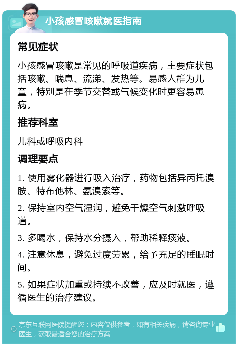 小孩感冒咳嗽就医指南 常见症状 小孩感冒咳嗽是常见的呼吸道疾病，主要症状包括咳嗽、喘息、流涕、发热等。易感人群为儿童，特别是在季节交替或气候变化时更容易患病。 推荐科室 儿科或呼吸内科 调理要点 1. 使用雾化器进行吸入治疗，药物包括异丙托溴胺、特布他林、氨溴索等。 2. 保持室内空气湿润，避免干燥空气刺激呼吸道。 3. 多喝水，保持水分摄入，帮助稀释痰液。 4. 注意休息，避免过度劳累，给予充足的睡眠时间。 5. 如果症状加重或持续不改善，应及时就医，遵循医生的治疗建议。