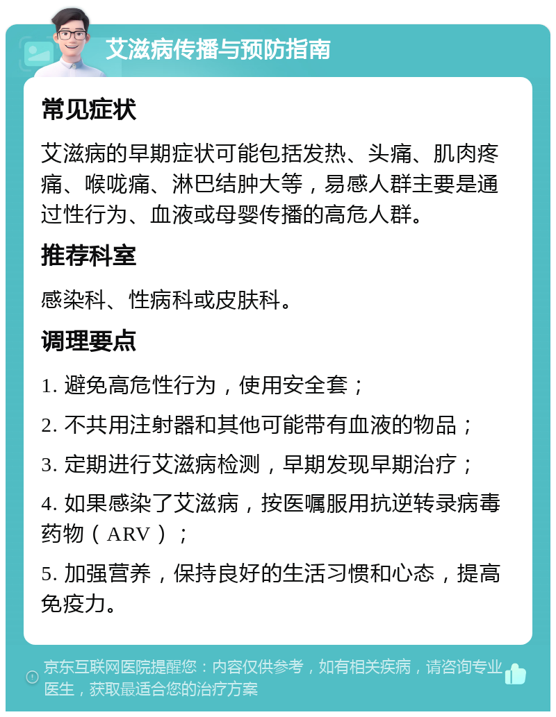 艾滋病传播与预防指南 常见症状 艾滋病的早期症状可能包括发热、头痛、肌肉疼痛、喉咙痛、淋巴结肿大等，易感人群主要是通过性行为、血液或母婴传播的高危人群。 推荐科室 感染科、性病科或皮肤科。 调理要点 1. 避免高危性行为，使用安全套； 2. 不共用注射器和其他可能带有血液的物品； 3. 定期进行艾滋病检测，早期发现早期治疗； 4. 如果感染了艾滋病，按医嘱服用抗逆转录病毒药物（ARV）； 5. 加强营养，保持良好的生活习惯和心态，提高免疫力。