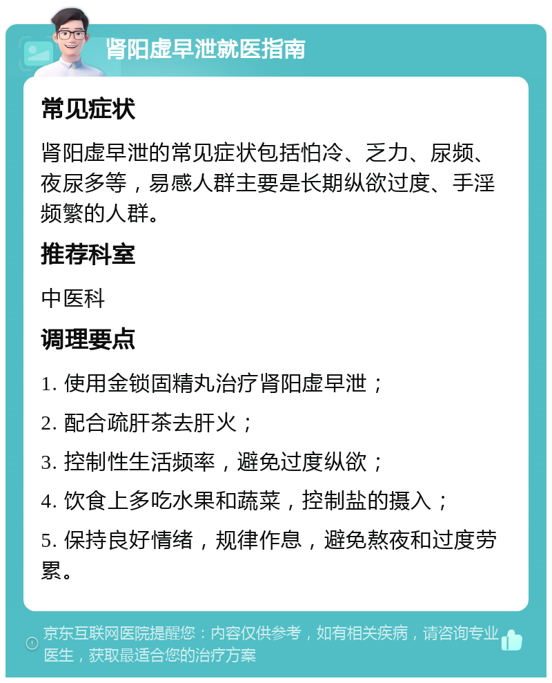 肾阳虚早泄就医指南 常见症状 肾阳虚早泄的常见症状包括怕冷、乏力、尿频、夜尿多等，易感人群主要是长期纵欲过度、手淫频繁的人群。 推荐科室 中医科 调理要点 1. 使用金锁固精丸治疗肾阳虚早泄； 2. 配合疏肝茶去肝火； 3. 控制性生活频率，避免过度纵欲； 4. 饮食上多吃水果和蔬菜，控制盐的摄入； 5. 保持良好情绪，规律作息，避免熬夜和过度劳累。