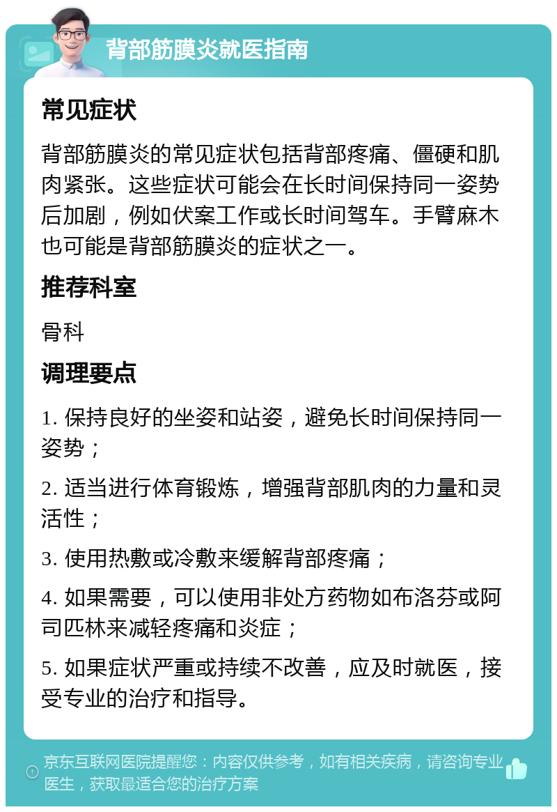 背部筋膜炎就医指南 常见症状 背部筋膜炎的常见症状包括背部疼痛、僵硬和肌肉紧张。这些症状可能会在长时间保持同一姿势后加剧，例如伏案工作或长时间驾车。手臂麻木也可能是背部筋膜炎的症状之一。 推荐科室 骨科 调理要点 1. 保持良好的坐姿和站姿，避免长时间保持同一姿势； 2. 适当进行体育锻炼，增强背部肌肉的力量和灵活性； 3. 使用热敷或冷敷来缓解背部疼痛； 4. 如果需要，可以使用非处方药物如布洛芬或阿司匹林来减轻疼痛和炎症； 5. 如果症状严重或持续不改善，应及时就医，接受专业的治疗和指导。