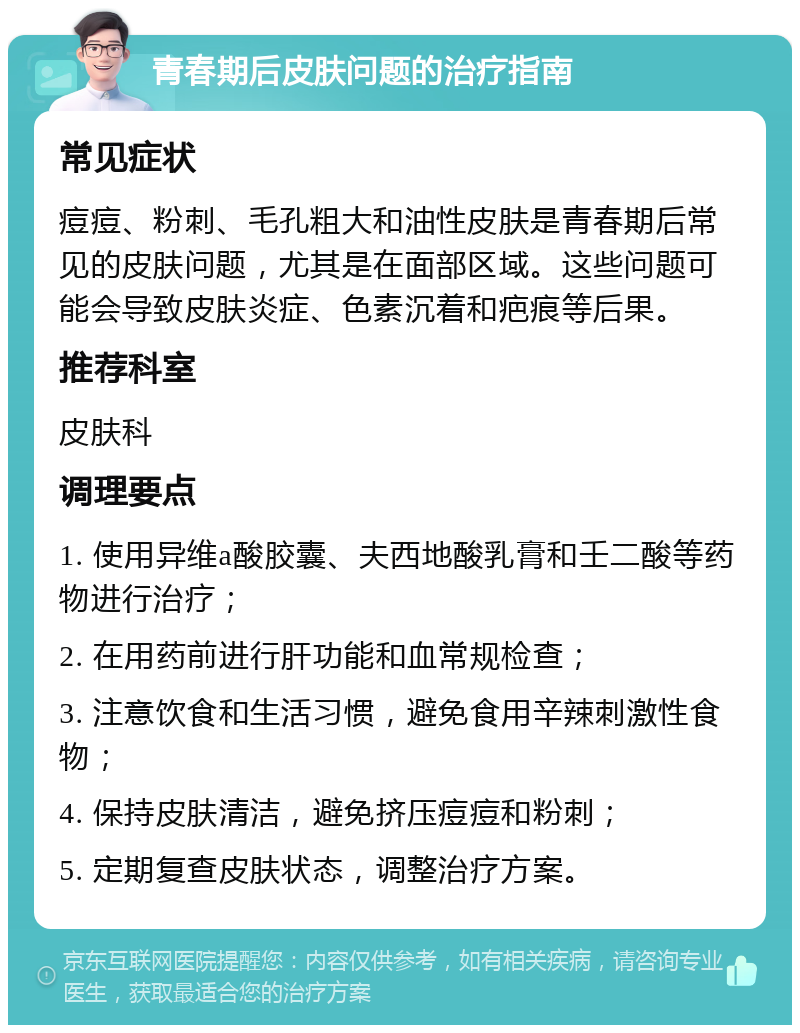 青春期后皮肤问题的治疗指南 常见症状 痘痘、粉刺、毛孔粗大和油性皮肤是青春期后常见的皮肤问题，尤其是在面部区域。这些问题可能会导致皮肤炎症、色素沉着和疤痕等后果。 推荐科室 皮肤科 调理要点 1. 使用异维a酸胶囊、夫西地酸乳膏和壬二酸等药物进行治疗； 2. 在用药前进行肝功能和血常规检查； 3. 注意饮食和生活习惯，避免食用辛辣刺激性食物； 4. 保持皮肤清洁，避免挤压痘痘和粉刺； 5. 定期复查皮肤状态，调整治疗方案。