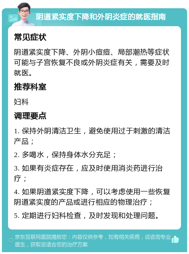 阴道紧实度下降和外阴炎症的就医指南 常见症状 阴道紧实度下降、外阴小痘痘、局部潮热等症状可能与子宫恢复不良或外阴炎症有关，需要及时就医。 推荐科室 妇科 调理要点 1. 保持外阴清洁卫生，避免使用过于刺激的清洁产品； 2. 多喝水，保持身体水分充足； 3. 如果有炎症存在，应及时使用消炎药进行治疗； 4. 如果阴道紧实度下降，可以考虑使用一些恢复阴道紧实度的产品或进行相应的物理治疗； 5. 定期进行妇科检查，及时发现和处理问题。