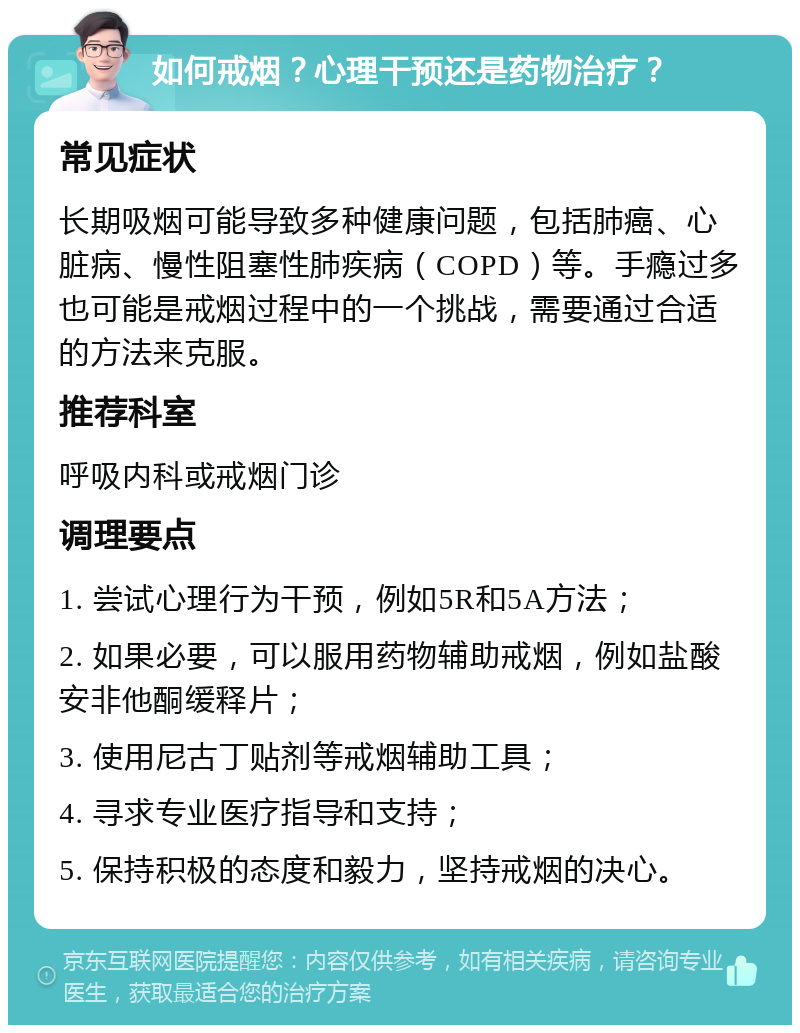 如何戒烟？心理干预还是药物治疗？ 常见症状 长期吸烟可能导致多种健康问题，包括肺癌、心脏病、慢性阻塞性肺疾病（COPD）等。手瘾过多也可能是戒烟过程中的一个挑战，需要通过合适的方法来克服。 推荐科室 呼吸内科或戒烟门诊 调理要点 1. 尝试心理行为干预，例如5R和5A方法； 2. 如果必要，可以服用药物辅助戒烟，例如盐酸安非他酮缓释片； 3. 使用尼古丁贴剂等戒烟辅助工具； 4. 寻求专业医疗指导和支持； 5. 保持积极的态度和毅力，坚持戒烟的决心。