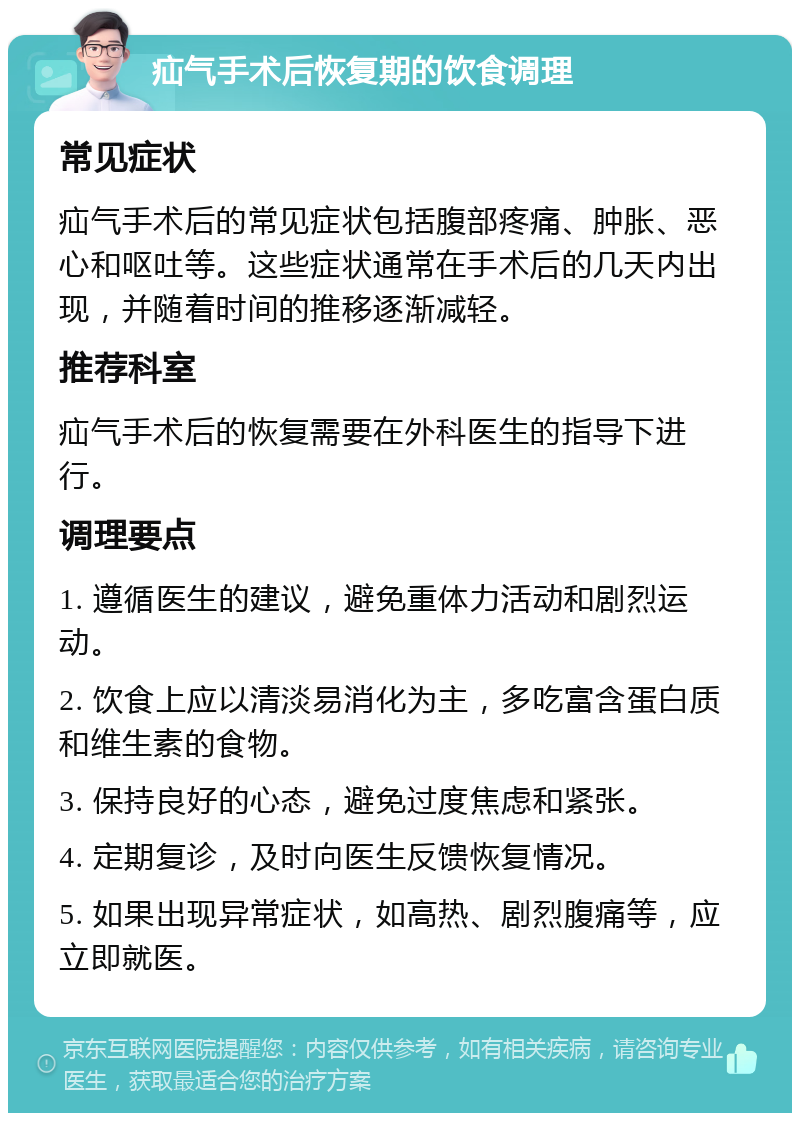 疝气手术后恢复期的饮食调理 常见症状 疝气手术后的常见症状包括腹部疼痛、肿胀、恶心和呕吐等。这些症状通常在手术后的几天内出现，并随着时间的推移逐渐减轻。 推荐科室 疝气手术后的恢复需要在外科医生的指导下进行。 调理要点 1. 遵循医生的建议，避免重体力活动和剧烈运动。 2. 饮食上应以清淡易消化为主，多吃富含蛋白质和维生素的食物。 3. 保持良好的心态，避免过度焦虑和紧张。 4. 定期复诊，及时向医生反馈恢复情况。 5. 如果出现异常症状，如高热、剧烈腹痛等，应立即就医。