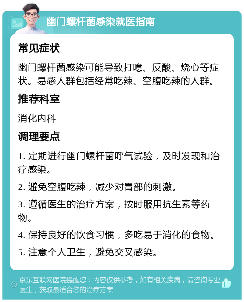 幽门螺杆菌感染就医指南 常见症状 幽门螺杆菌感染可能导致打噫、反酸、烧心等症状。易感人群包括经常吃辣、空腹吃辣的人群。 推荐科室 消化内科 调理要点 1. 定期进行幽门螺杆菌呼气试验，及时发现和治疗感染。 2. 避免空腹吃辣，减少对胃部的刺激。 3. 遵循医生的治疗方案，按时服用抗生素等药物。 4. 保持良好的饮食习惯，多吃易于消化的食物。 5. 注意个人卫生，避免交叉感染。