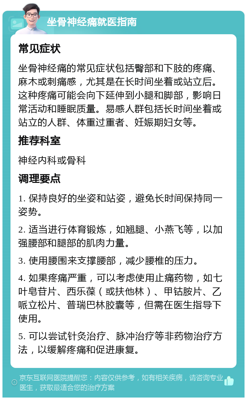 坐骨神经痛就医指南 常见症状 坐骨神经痛的常见症状包括臀部和下肢的疼痛、麻木或刺痛感，尤其是在长时间坐着或站立后。这种疼痛可能会向下延伸到小腿和脚部，影响日常活动和睡眠质量。易感人群包括长时间坐着或站立的人群、体重过重者、妊娠期妇女等。 推荐科室 神经内科或骨科 调理要点 1. 保持良好的坐姿和站姿，避免长时间保持同一姿势。 2. 适当进行体育锻炼，如翘腿、小燕飞等，以加强腰部和腿部的肌肉力量。 3. 使用腰围来支撑腰部，减少腰椎的压力。 4. 如果疼痛严重，可以考虑使用止痛药物，如七叶皂苷片、西乐葆（或扶他林）、甲钴胺片、乙哌立松片、普瑞巴林胶囊等，但需在医生指导下使用。 5. 可以尝试针灸治疗、脉冲治疗等非药物治疗方法，以缓解疼痛和促进康复。