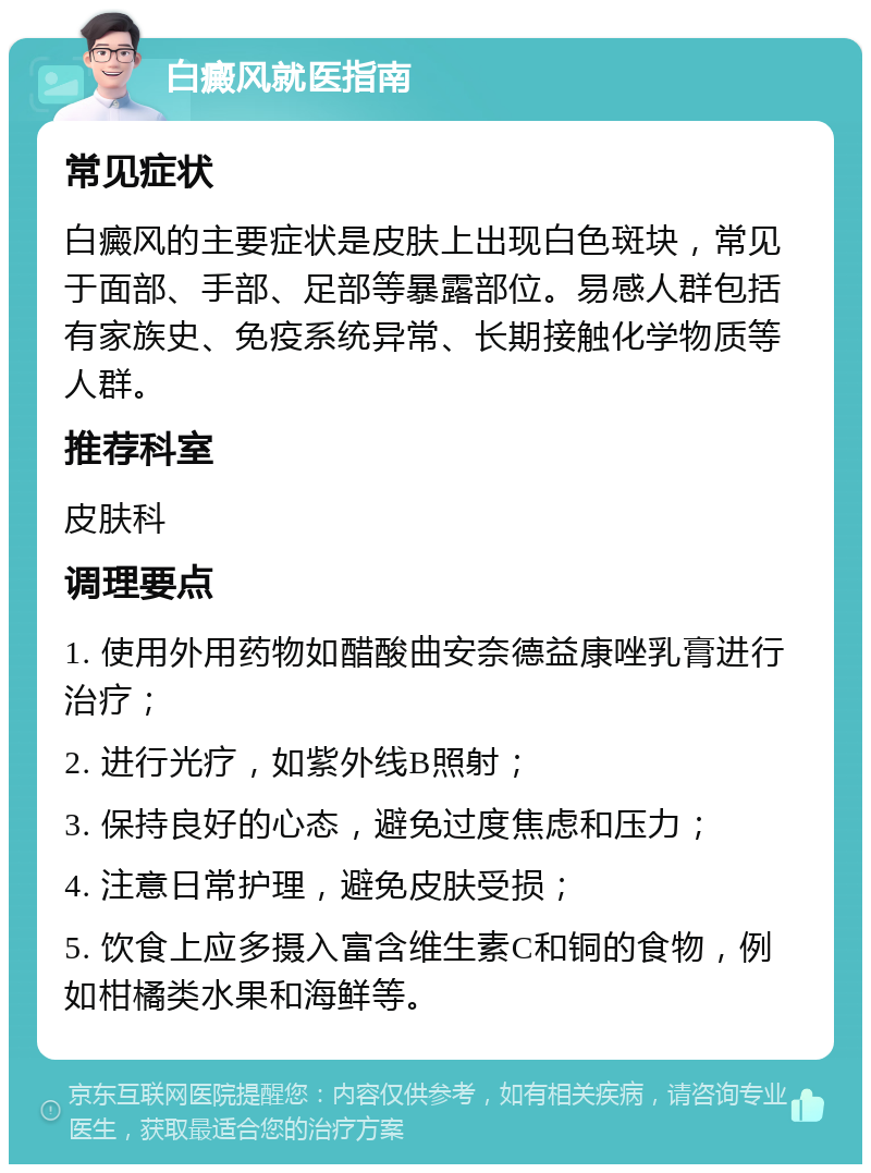 白癜风就医指南 常见症状 白癜风的主要症状是皮肤上出现白色斑块，常见于面部、手部、足部等暴露部位。易感人群包括有家族史、免疫系统异常、长期接触化学物质等人群。 推荐科室 皮肤科 调理要点 1. 使用外用药物如醋酸曲安奈德益康唑乳膏进行治疗； 2. 进行光疗，如紫外线B照射； 3. 保持良好的心态，避免过度焦虑和压力； 4. 注意日常护理，避免皮肤受损； 5. 饮食上应多摄入富含维生素C和铜的食物，例如柑橘类水果和海鲜等。