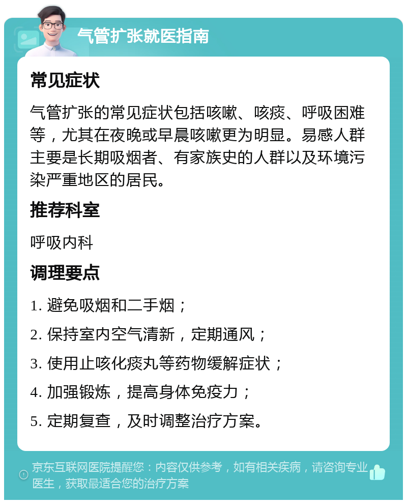 气管扩张就医指南 常见症状 气管扩张的常见症状包括咳嗽、咳痰、呼吸困难等，尤其在夜晚或早晨咳嗽更为明显。易感人群主要是长期吸烟者、有家族史的人群以及环境污染严重地区的居民。 推荐科室 呼吸内科 调理要点 1. 避免吸烟和二手烟； 2. 保持室内空气清新，定期通风； 3. 使用止咳化痰丸等药物缓解症状； 4. 加强锻炼，提高身体免疫力； 5. 定期复查，及时调整治疗方案。