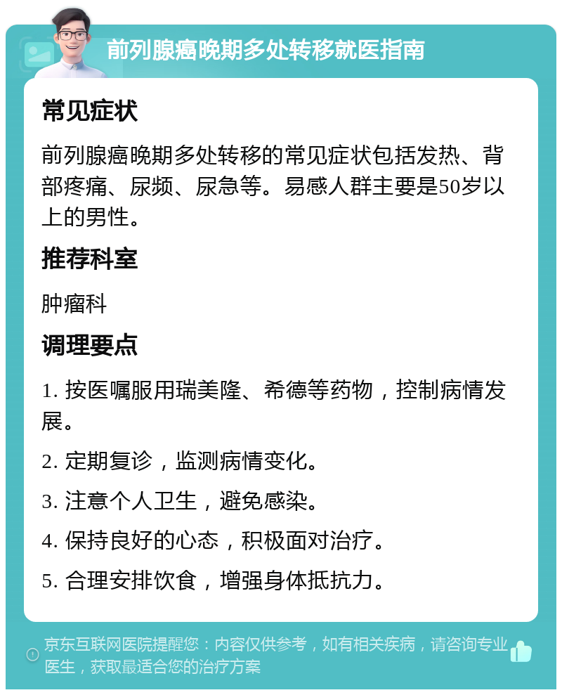 前列腺癌晚期多处转移就医指南 常见症状 前列腺癌晚期多处转移的常见症状包括发热、背部疼痛、尿频、尿急等。易感人群主要是50岁以上的男性。 推荐科室 肿瘤科 调理要点 1. 按医嘱服用瑞美隆、希德等药物，控制病情发展。 2. 定期复诊，监测病情变化。 3. 注意个人卫生，避免感染。 4. 保持良好的心态，积极面对治疗。 5. 合理安排饮食，增强身体抵抗力。