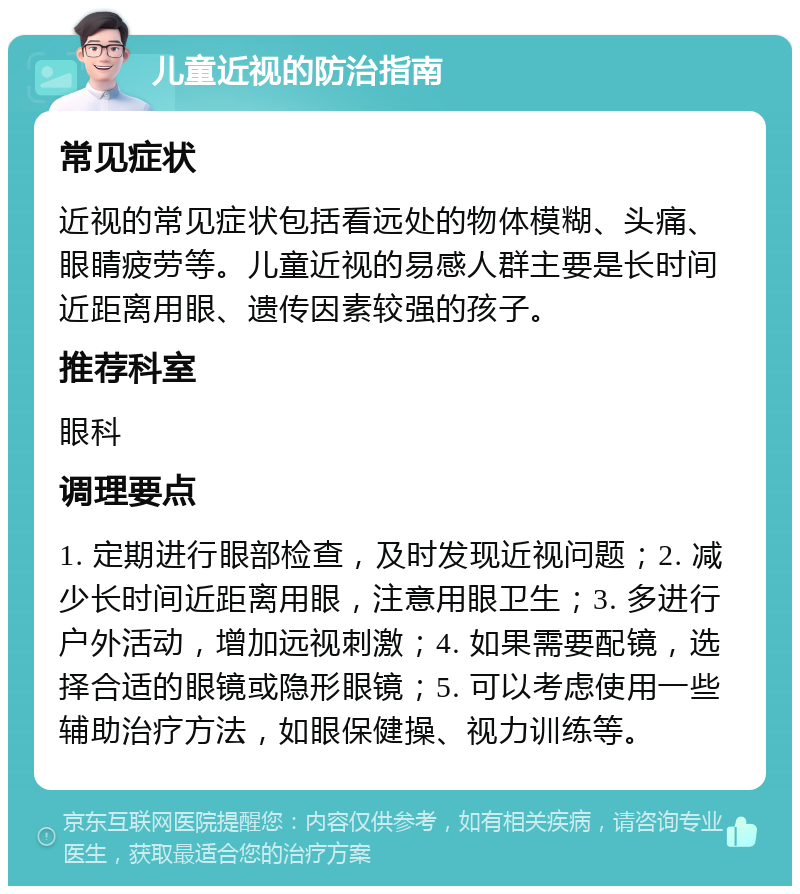 儿童近视的防治指南 常见症状 近视的常见症状包括看远处的物体模糊、头痛、眼睛疲劳等。儿童近视的易感人群主要是长时间近距离用眼、遗传因素较强的孩子。 推荐科室 眼科 调理要点 1. 定期进行眼部检查，及时发现近视问题；2. 减少长时间近距离用眼，注意用眼卫生；3. 多进行户外活动，增加远视刺激；4. 如果需要配镜，选择合适的眼镜或隐形眼镜；5. 可以考虑使用一些辅助治疗方法，如眼保健操、视力训练等。