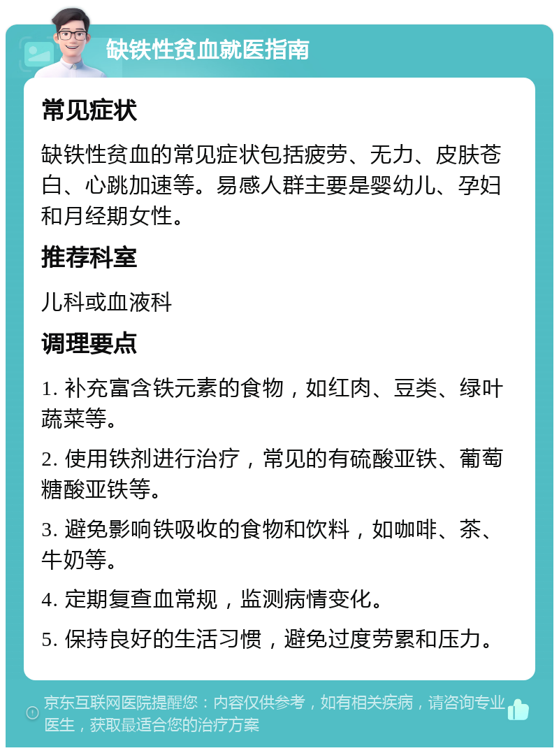 缺铁性贫血就医指南 常见症状 缺铁性贫血的常见症状包括疲劳、无力、皮肤苍白、心跳加速等。易感人群主要是婴幼儿、孕妇和月经期女性。 推荐科室 儿科或血液科 调理要点 1. 补充富含铁元素的食物，如红肉、豆类、绿叶蔬菜等。 2. 使用铁剂进行治疗，常见的有硫酸亚铁、葡萄糖酸亚铁等。 3. 避免影响铁吸收的食物和饮料，如咖啡、茶、牛奶等。 4. 定期复查血常规，监测病情变化。 5. 保持良好的生活习惯，避免过度劳累和压力。