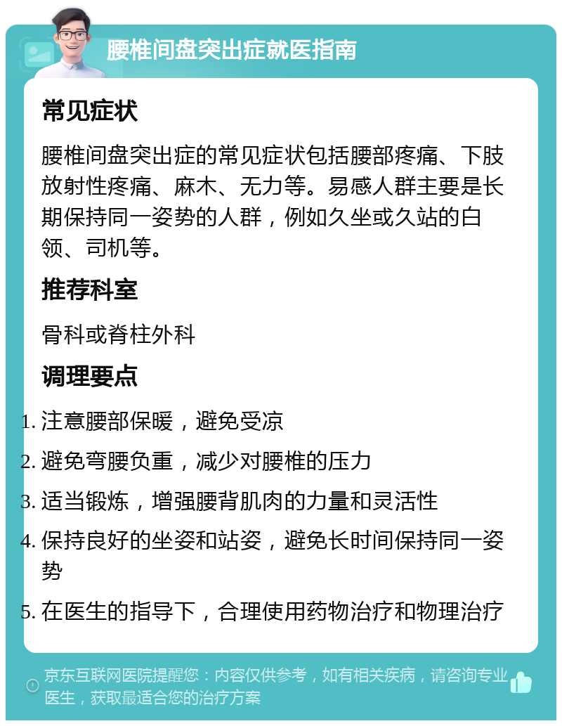 腰椎间盘突出症就医指南 常见症状 腰椎间盘突出症的常见症状包括腰部疼痛、下肢放射性疼痛、麻木、无力等。易感人群主要是长期保持同一姿势的人群，例如久坐或久站的白领、司机等。 推荐科室 骨科或脊柱外科 调理要点 注意腰部保暖，避免受凉 避免弯腰负重，减少对腰椎的压力 适当锻炼，增强腰背肌肉的力量和灵活性 保持良好的坐姿和站姿，避免长时间保持同一姿势 在医生的指导下，合理使用药物治疗和物理治疗