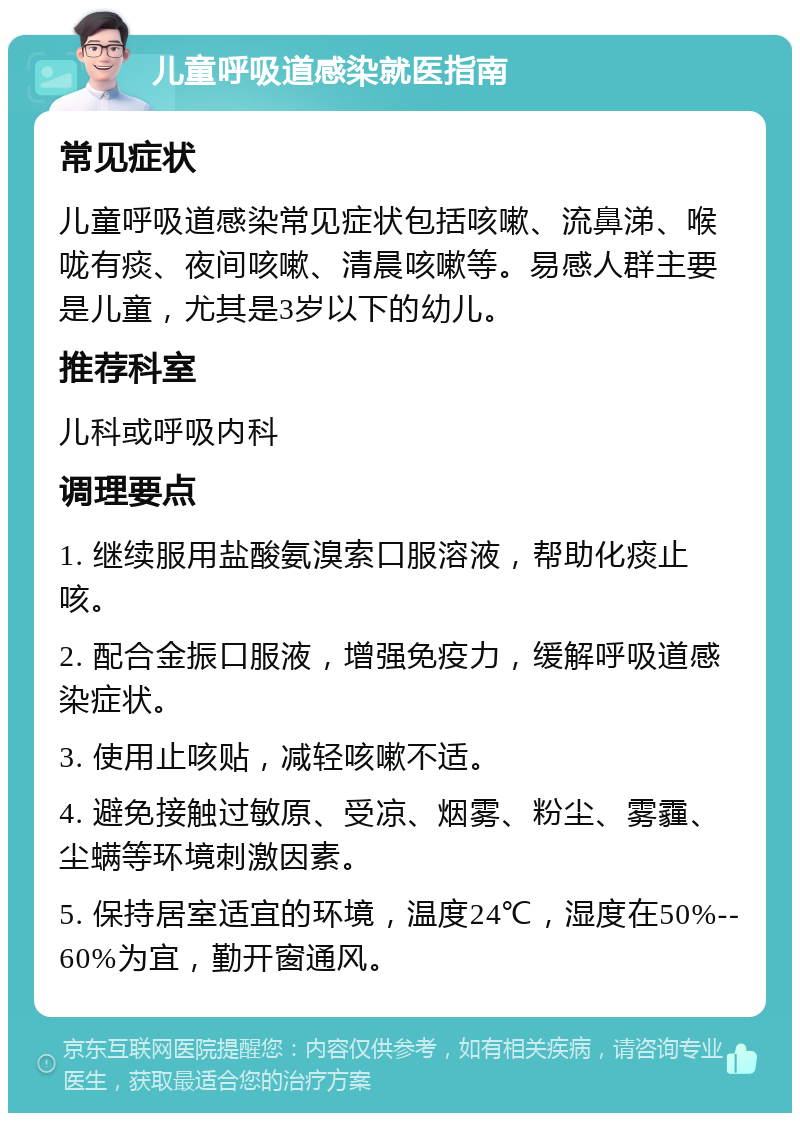 儿童呼吸道感染就医指南 常见症状 儿童呼吸道感染常见症状包括咳嗽、流鼻涕、喉咙有痰、夜间咳嗽、清晨咳嗽等。易感人群主要是儿童，尤其是3岁以下的幼儿。 推荐科室 儿科或呼吸内科 调理要点 1. 继续服用盐酸氨溴索口服溶液，帮助化痰止咳。 2. 配合金振口服液，增强免疫力，缓解呼吸道感染症状。 3. 使用止咳贴，减轻咳嗽不适。 4. 避免接触过敏原、受凉、烟雾、粉尘、雾霾、尘螨等环境刺激因素。 5. 保持居室适宜的环境，温度24℃，湿度在50%--60%为宜，勤开窗通风。