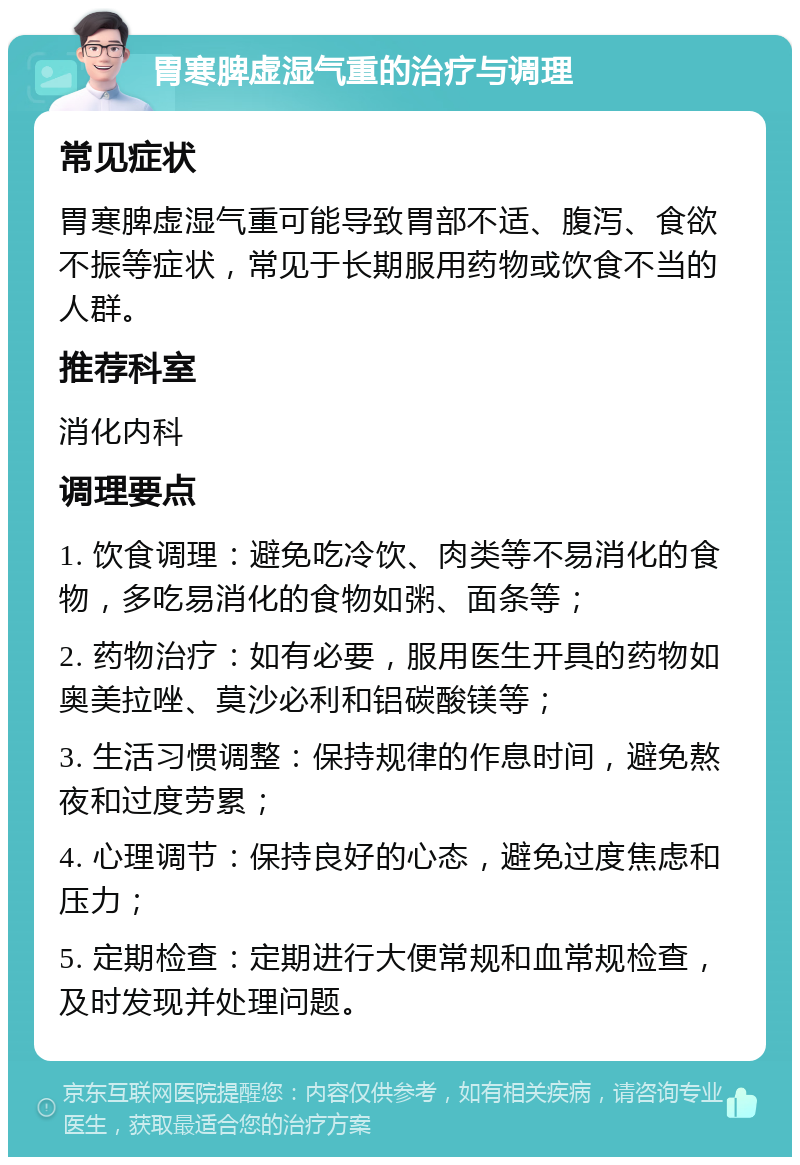 胃寒脾虚湿气重的治疗与调理 常见症状 胃寒脾虚湿气重可能导致胃部不适、腹泻、食欲不振等症状，常见于长期服用药物或饮食不当的人群。 推荐科室 消化内科 调理要点 1. 饮食调理：避免吃冷饮、肉类等不易消化的食物，多吃易消化的食物如粥、面条等； 2. 药物治疗：如有必要，服用医生开具的药物如奥美拉唑、莫沙必利和铝碳酸镁等； 3. 生活习惯调整：保持规律的作息时间，避免熬夜和过度劳累； 4. 心理调节：保持良好的心态，避免过度焦虑和压力； 5. 定期检查：定期进行大便常规和血常规检查，及时发现并处理问题。