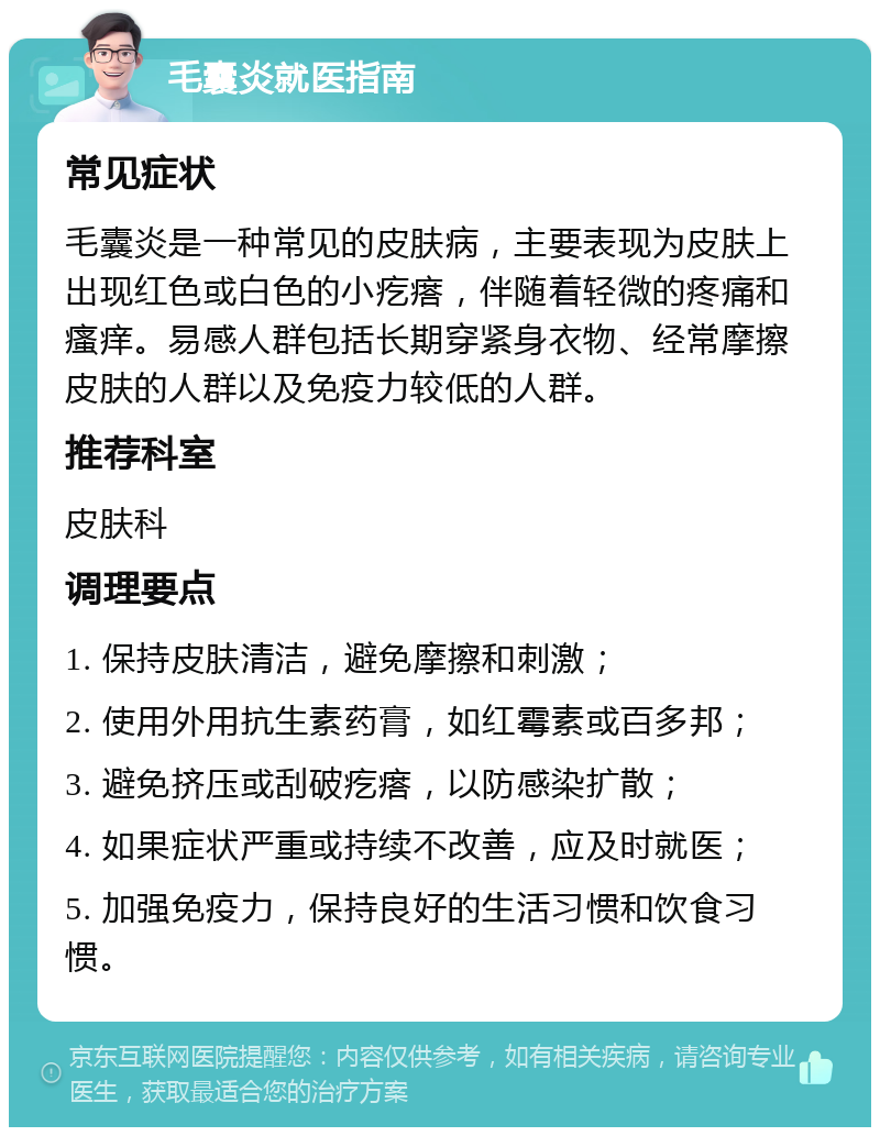 毛囊炎就医指南 常见症状 毛囊炎是一种常见的皮肤病，主要表现为皮肤上出现红色或白色的小疙瘩，伴随着轻微的疼痛和瘙痒。易感人群包括长期穿紧身衣物、经常摩擦皮肤的人群以及免疫力较低的人群。 推荐科室 皮肤科 调理要点 1. 保持皮肤清洁，避免摩擦和刺激； 2. 使用外用抗生素药膏，如红霉素或百多邦； 3. 避免挤压或刮破疙瘩，以防感染扩散； 4. 如果症状严重或持续不改善，应及时就医； 5. 加强免疫力，保持良好的生活习惯和饮食习惯。