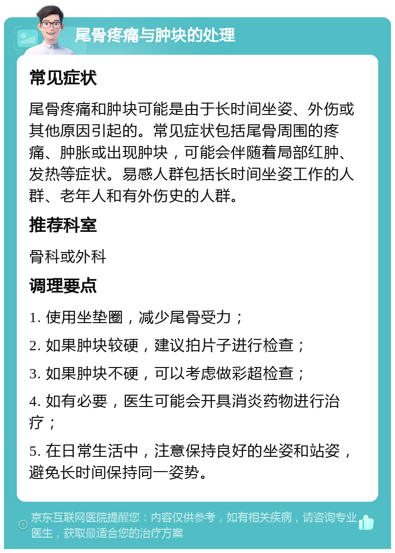 尾骨疼痛与肿块的处理 常见症状 尾骨疼痛和肿块可能是由于长时间坐姿、外伤或其他原因引起的。常见症状包括尾骨周围的疼痛、肿胀或出现肿块，可能会伴随着局部红肿、发热等症状。易感人群包括长时间坐姿工作的人群、老年人和有外伤史的人群。 推荐科室 骨科或外科 调理要点 1. 使用坐垫圈，减少尾骨受力； 2. 如果肿块较硬，建议拍片子进行检查； 3. 如果肿块不硬，可以考虑做彩超检查； 4. 如有必要，医生可能会开具消炎药物进行治疗； 5. 在日常生活中，注意保持良好的坐姿和站姿，避免长时间保持同一姿势。