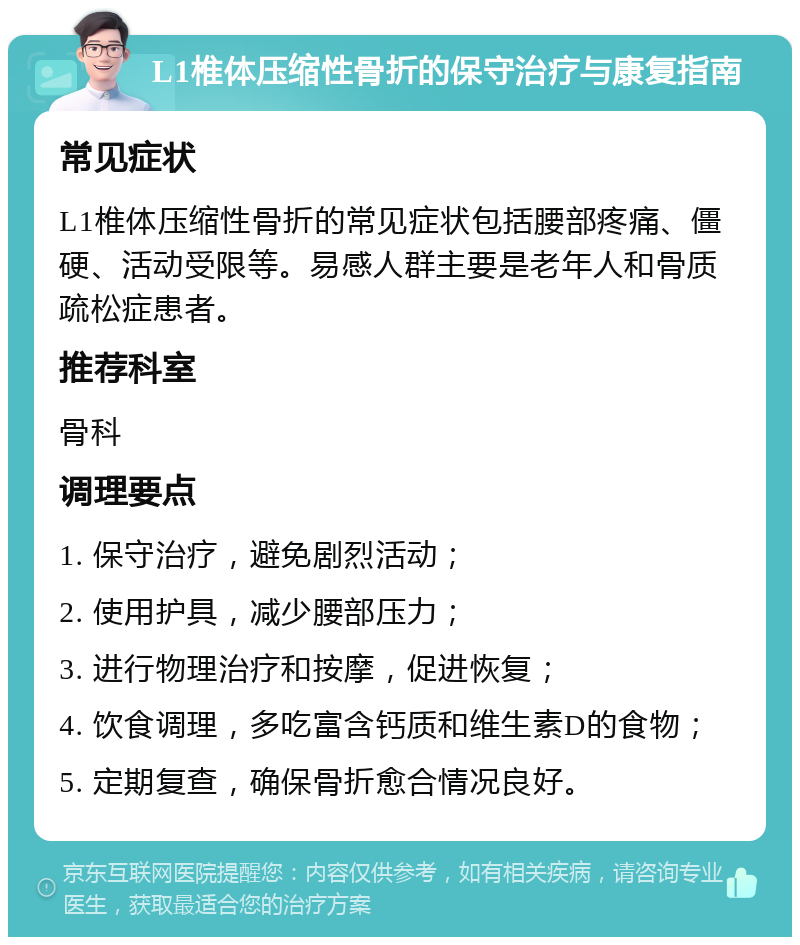 L1椎体压缩性骨折的保守治疗与康复指南 常见症状 L1椎体压缩性骨折的常见症状包括腰部疼痛、僵硬、活动受限等。易感人群主要是老年人和骨质疏松症患者。 推荐科室 骨科 调理要点 1. 保守治疗，避免剧烈活动； 2. 使用护具，减少腰部压力； 3. 进行物理治疗和按摩，促进恢复； 4. 饮食调理，多吃富含钙质和维生素D的食物； 5. 定期复查，确保骨折愈合情况良好。