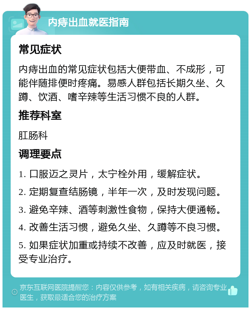 内痔出血就医指南 常见症状 内痔出血的常见症状包括大便带血、不成形，可能伴随排便时疼痛。易感人群包括长期久坐、久蹲、饮酒、嗜辛辣等生活习惯不良的人群。 推荐科室 肛肠科 调理要点 1. 口服迈之灵片，太宁栓外用，缓解症状。 2. 定期复查结肠镜，半年一次，及时发现问题。 3. 避免辛辣、酒等刺激性食物，保持大便通畅。 4. 改善生活习惯，避免久坐、久蹲等不良习惯。 5. 如果症状加重或持续不改善，应及时就医，接受专业治疗。