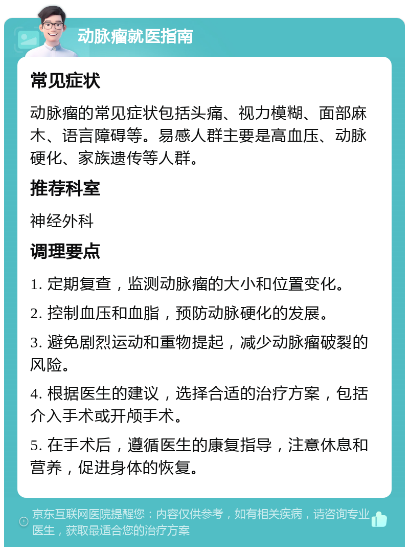 动脉瘤就医指南 常见症状 动脉瘤的常见症状包括头痛、视力模糊、面部麻木、语言障碍等。易感人群主要是高血压、动脉硬化、家族遗传等人群。 推荐科室 神经外科 调理要点 1. 定期复查，监测动脉瘤的大小和位置变化。 2. 控制血压和血脂，预防动脉硬化的发展。 3. 避免剧烈运动和重物提起，减少动脉瘤破裂的风险。 4. 根据医生的建议，选择合适的治疗方案，包括介入手术或开颅手术。 5. 在手术后，遵循医生的康复指导，注意休息和营养，促进身体的恢复。