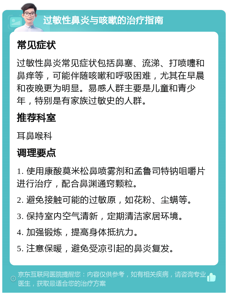 过敏性鼻炎与咳嗽的治疗指南 常见症状 过敏性鼻炎常见症状包括鼻塞、流涕、打喷嚏和鼻痒等，可能伴随咳嗽和呼吸困难，尤其在早晨和夜晚更为明显。易感人群主要是儿童和青少年，特别是有家族过敏史的人群。 推荐科室 耳鼻喉科 调理要点 1. 使用康酸莫米松鼻喷雾剂和孟鲁司特钠咀嚼片进行治疗，配合鼻渊通窍颗粒。 2. 避免接触可能的过敏原，如花粉、尘螨等。 3. 保持室内空气清新，定期清洁家居环境。 4. 加强锻炼，提高身体抵抗力。 5. 注意保暖，避免受凉引起的鼻炎复发。