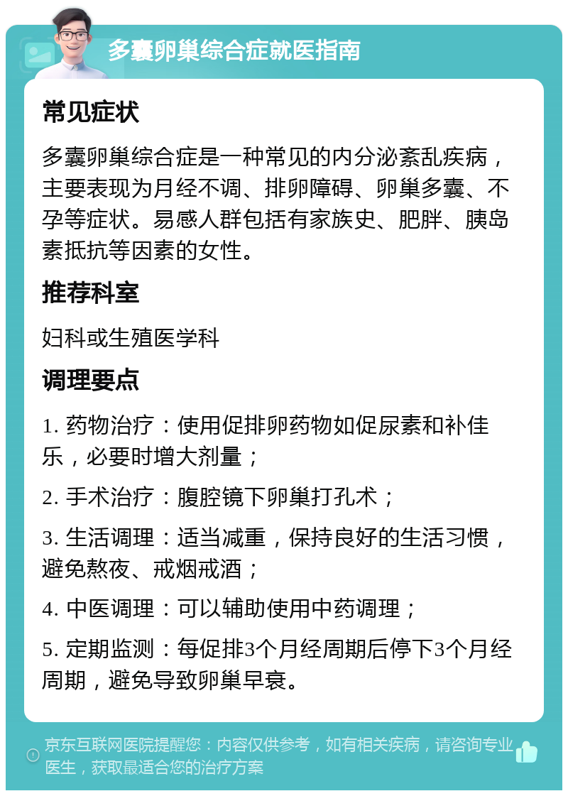 多囊卵巢综合症就医指南 常见症状 多囊卵巢综合症是一种常见的内分泌紊乱疾病，主要表现为月经不调、排卵障碍、卵巢多囊、不孕等症状。易感人群包括有家族史、肥胖、胰岛素抵抗等因素的女性。 推荐科室 妇科或生殖医学科 调理要点 1. 药物治疗：使用促排卵药物如促尿素和补佳乐，必要时增大剂量； 2. 手术治疗：腹腔镜下卵巢打孔术； 3. 生活调理：适当减重，保持良好的生活习惯，避免熬夜、戒烟戒酒； 4. 中医调理：可以辅助使用中药调理； 5. 定期监测：每促排3个月经周期后停下3个月经周期，避免导致卵巢早衰。